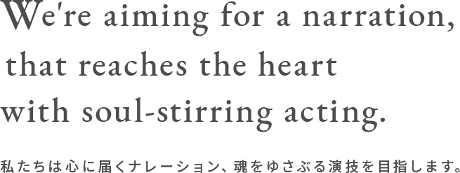 We're aiming for a narration, that reaches the heart with soul-stirring acting.　私たちは心に届くナレーション、魂をゆさぶる演技を目指します。